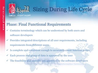 Sizing During Life Cycle
Phase: Final Functional Requirements
 Contains terminology which can be understood by both users and
software developers
 Provides integrated descriptions of all user requirements, including
requirements from different users
 Is complete and consistent enough to accurately count function points
 Each process and group of data is approved by the user
 The feasibility and usability are approved by the software developers
 