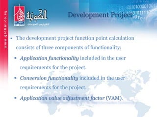 Development Project
• The development project function point calculation
consists of three components of functionality:
 Application functionality included in the user
requirements for the project.
 Conversion functionality included in the user
requirements for the project.
 Application value adjustment factor (VAM).
 