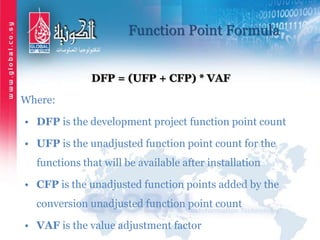 Function Point Formula
DFP = (UFP + CFP) * VAF
Where:
• DFP is the development project function point count
• UFP is the unadjusted function point count for the
functions that will be available after installation
• CFP is the unadjusted function points added by the
conversion unadjusted function point count
• VAF is the value adjustment factor
 