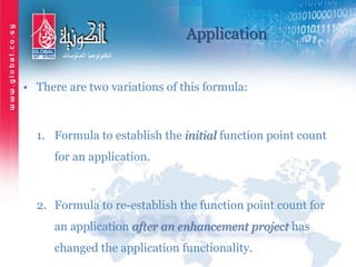 Application
• There are two variations of this formula:
1. Formula to establish the initial function point count
for an application.
2. Formula to re-establish the function point count for
an application after an enhancement project has
changed the application functionality.
 