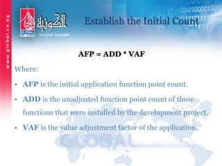 Establish the Initial Count
AFP = ADD * VAF
Where:
• AFP is the initial application function point count.
• ADD is the unadjusted function point count of those
functions that were installed by the development project.
• VAF is the value adjustment factor of the application.
 