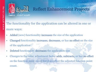 Reflect Enhancement Projects
The functionality for the application can be altered in one or
more ways:
• Added (new) functionality increases the size of the application
• Changed functionality increases, decreases, or has no effect on the size
of the application
• Deleted functionality decreases the application size
• Changes to the value adjustment factor adds, subtracts, or has no effect
on the function point count but does affect the adjusted function point
count.
 