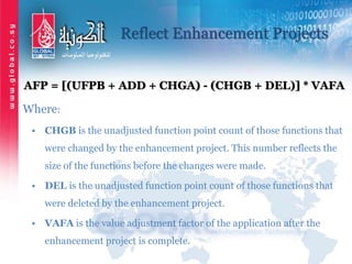 Reflect Enhancement Projects
AFP = [(UFPB + ADD + CHGA) - (CHGB + DEL)] * VAFA
Where:
• CHGB is the unadjusted function point count of those functions that
were changed by the enhancement project. This number reflects the
size of the functions before the changes were made.
• DEL is the unadjusted function point count of those functions that
were deleted by the enhancement project.
• VAFA is the value adjustment factor of the application after the
enhancement project is complete.
 