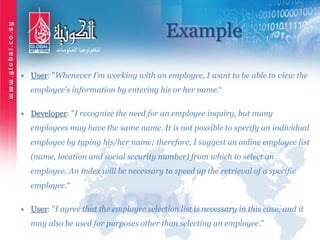 Example
• User: "Whenever I’m working with an employee, I want to be able to view the
employee's information by entering his or her name.“
• Developer: "I recognize the need for an employee inquiry, but many
employees may have the same name. It is not possible to specify an individual
employee by typing his/her name; therefore, I suggest an online employee list
(name, location and social security number) from which to select an
employee. An index will be necessary to speed up the retrieval of a specific
employee.“
• User: "I agree that the employee selection list is necessary in this case, and it
may also be used for purposes other than selecting an employee.”
 
