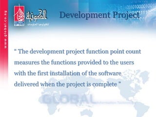 Development Project
“ The development project function point count
measures the functions provided to the users
with the first installation of the software
delivered when the project is complete ”
 