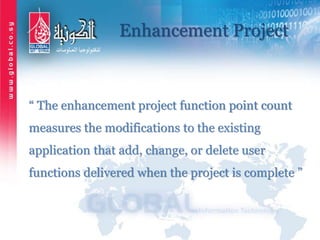 Enhancement Project
“ The enhancement project function point count
measures the modifications to the existing
application that add, change, or delete user
functions delivered when the project is complete ”
 