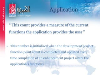Application
“ This count provides a measure of the current
functions the application provides the user ”
• This number is initialized when the development project
function point count is completed and updated every
time completion of an enhancement project alters the
application's functions
 