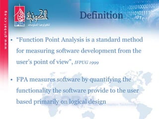 Definition
• “Function Point Analysis is a standard method
for measuring software development from the
user’s point of view”, IFPUG 1999
• FPA measures software by quantifying the
functionality the software provide to the user
based primarily on logical design
 
