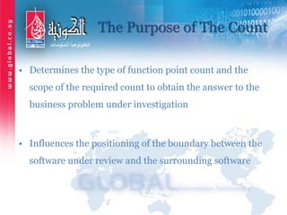 The Purpose of The Count
• Determines the type of function point count and the
scope of the required count to obtain the answer to the
business problem under investigation
• Influences the positioning of the boundary between the
software under review and the surrounding software
 