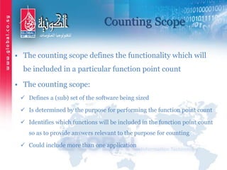 Counting Scope
• The counting scope defines the functionality which will
be included in a particular function point count
• The counting scope:
 Defines a (sub) set of the software being sized
 Is determined by the purpose for performing the function point count
 Identifies which functions will be included in the function point count
so as to provide answers relevant to the purpose for counting
 Could include more than one application
 