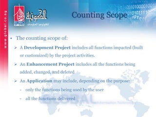 Counting Scope
• The counting scope of:
 A Development Project includes all functions impacted (built
or customized) by the project activities.
 An Enhancement Project includes all the functions being
added, changed, and deleted
 An Application may include, depending on the purpose:
- only the functions being used by the user
- all the functions delivered
 