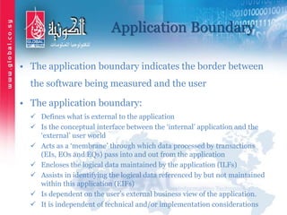 Application Boundary
• The application boundary indicates the border between
the software being measured and the user
• The application boundary:
 Defines what is external to the application
 Is the conceptual interface between the ‘internal’ application and the
‘external’ user world
 Acts as a ‘membrane’ through which data processed by transactions
(EIs, EOs and EQs) pass into and out from the application
 Encloses the logical data maintained by the application (ILFs)
 Assists in identifying the logical data referenced by but not maintained
within this application (EIFs)
 Is dependent on the user’s external business view of the application.
 It is independent of technical and/or implementation considerations
 
