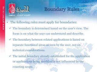 Boundary Rules
• The following rules must apply for boundaries:
 The boundary is determined based on the user's view. The
focus is on what the user can understand and describe.
 The boundary between related applications is based on
separate functional areas as seen by the user, not on
technical considerations.
 The initial boundary already established for the application
or applications being modified is not influenced by the
counting scope.
 