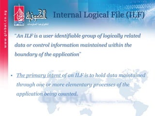 Internal Logical File (ILF)
“An ILF is a user identifiable group of logically related
data or control information maintained within the
boundary of the application”
• The primary intent of an ILF is to hold data maintained
through one or more elementary processes of the
application being counted.
 