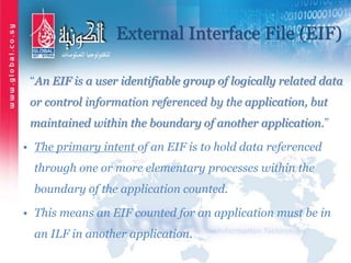 External Interface File (EIF)
“An EIF is a user identifiable group of logically related data
or control information referenced by the application, but
maintained within the boundary of another application.”
• The primary intent of an EIF is to hold data referenced
through one or more elementary processes within the
boundary of the application counted.
• This means an EIF counted for an application must be in
an ILF in another application.
 