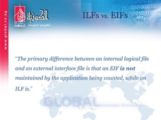 ILFs vs. EIFs
“The primary difference between an internal logical file
and an external interface file is that an EIF is not
maintained by the application being counted, while an
ILF is.”
 