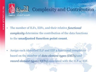 Complexity and Contribution
• The number of ILFs, EIFs, and their relative functional
complexity determine the contribution of the data functions
to the unadjusted function point count.
• Assign each identified ILF and EIF a functional complexity
based on the number of data element types (DETs) and
record element types (RETs) associated with the ILF or EIF.
 