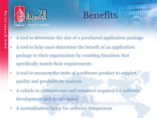 Benefits
• A tool to determine the size of a purchased application package
• A tool to help users determine the benefit of an application
package to their organization by counting functions that
specifically match their requirements
• A tool to measure the units of a software product to support
quality and productivity analysis
• A vehicle to estimate cost and resources required for software
development and maintenance
• A normalization factor for software comparison
 