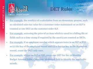 DET Rules
• For example, the result(s) of a calculation from an elementary process, such
as calculated sales tax value for a customer order maintained on an ILF is
counted as one DET on the customer order ILF.
• For example, accessing the price of an item which is saved to a billing file or
fields such as a time stamp if required by the user(s) are counted as DETs.
• For example, if an employee number which appears twice in an ILF or EIF
as (1) the key of the employee record and (2) a foreign key in the dependent
record, count the DET only once.
• For example, within an ILF or EIF, count one DET for the 12 Monthly
Budget Amount fields. Count one additional field to identify the applicable
month.
 