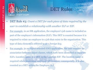 DET Rules
• DET Rule #3: Count a DET for each piece of data required by the
user to establish a relationship with another ILF or EIF.
• For example, in an HR application, the employee’s job name is included as
part of the employee's information (ILF). This DET is counted because it is
required to relate an employee to a job that exists in the organization. This
type of data element is referred to as a foreign key.
• For example, in an object oriented (OO) application, the user requires an
association between object classes, which have been identified as separate
ILFs. Location name is a DET in the Location EIF. The location name is
required when processing employee information; consequently, it is also
counted as a DET within the Employee ILF.
 