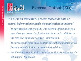 External Output (EO)
“An EO is an elementary process that sends data or
control information outside the application boundary.”
• The primary intent of an EO is to present information to a
user through processing logic other than, or in addition to,
the retrieval of data or control information.
• The processing logic must contain at least one mathematical
formula or calculation, or create derived data.
• An EO may also maintain one or more ILFs and/or alter the
behavior of the system.
 