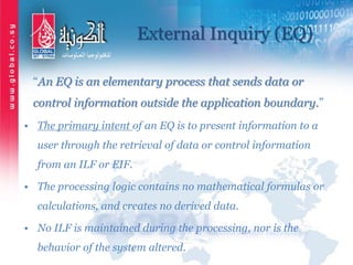 External Inquiry (EQ)
“An EQ is an elementary process that sends data or
control information outside the application boundary.”
• The primary intent of an EQ is to present information to a
user through the retrieval of data or control information
from an ILF or EIF.
• The processing logic contains no mathematical formulas or
calculations, and creates no derived data.
• No ILF is maintained during the processing, nor is the
behavior of the system altered.
 