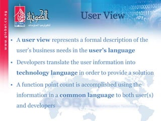 User View
• A user view represents a formal description of the
user’s business needs in the user’s language
• Developers translate the user information into
technology language in order to provide a solution
• A function point count is accomplished using the
information in a common language to both user(s)
and developers
 
