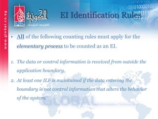 EI Identification Rules
• All of the following counting rules must apply for the
elementary process to be counted as an EI.
1. The data or control information is received from outside the
application boundary.
2. At least one ILF is maintained if the data entering the
boundary is not control information that alters the behavior
of the system.
 