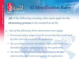 EI Identification Rules
• All of the following counting rules must apply for the
elementary process to be counted as an EI.
3. One of the following three statements must apply:
 Processing logic is unique from the processing logic performed
by other external inputs for the application.
 The set of data elements identified is different from the sets
identified for other external inputs for the application.
 The ILFs or EIFs referenced are different from the files
referenced by other external inputs in the application.
 