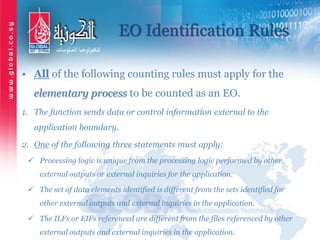 EO Identification Rules
• All of the following counting rules must apply for the
elementary process to be counted as an EO.
1. The function sends data or control information external to the
application boundary.
2. One of the following three statements must apply:
 Processing logic is unique from the processing logic performed by other
external outputs or external inquiries for the application.
 The set of data elements identified is different from the sets identified for
other external outputs and external inquiries in the application.
 The ILFs or EIFs referenced are different from the files referenced by other
external outputs and external inquiries in the application.
 