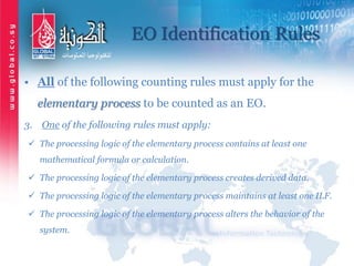 EO Identification Rules
• All of the following counting rules must apply for the
elementary process to be counted as an EO.
3. One of the following rules must apply:
 The processing logic of the elementary process contains at least one
mathematical formula or calculation.
 The processing logic of the elementary process creates derived data.
 The processing logic of the elementary process maintains at least one ILF.
 The processing logic of the elementary process alters the behavior of the
system.
 