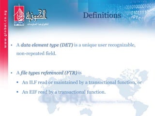 Definitions
• A data element type (DET) is a unique user recognizable,
non-repeated field.
• A file types referenced (FTR) is
 An ILF read or maintained by a transactional function, or
 An EIF read by a transactional function.
 