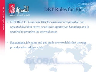 DET Rules for EIs
• DET Rule #1: Count one DET for each user recognizable, non-
repeated field that enters or exits the application boundary and is
required to complete the external input.
• For example, job name and pay grade are two fields that the user
provides when adding a job.
 