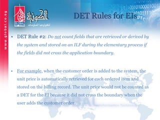 DET Rules for EIs
• DET Rule #2: Do not count fields that are retrieved or derived by
the system and stored on an ILF during the elementary process if
the fields did not cross the application boundary.
• For example, when the customer order is added to the system, the
unit price is automatically retrieved for each ordered item and
stored on the billing record. The unit price would not be counted as
a DET for the EI because it did not cross the boundary when the
user adds the customer order.
 