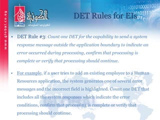 DET Rules for EIs
• DET Rule #3: Count one DET for the capability to send a system
response message outside the application boundary to indicate an
error occurred during processing, confirm that processing is
complete or verify that processing should continue.
• For example, if a user tries to add an existing employee to a Human
Resources application, the system generates one of several error
messages and the incorrect field is highlighted. Count one DET that
includes all the system responses which indicate the error
conditions, confirm that processing is complete or verify that
processing should continue.
 