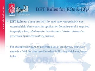 DET Rules for EOs & EQs
• DET Rule #1: Count one DET for each user recognizable, non-
repeated field that enters the application boundary and is required
to specify when, what and/or how the data is to be retrieved or
generated by the elementary process.
• For example (EO/EQ), to generate a list of employees, employee
name is a field the user provides when indicating which employees
to list.
 