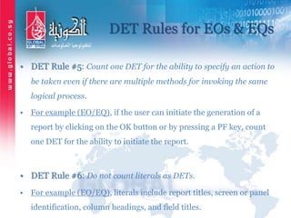 DET Rules for EOs & EQs
• DET Rule #5: Count one DET for the ability to specify an action to
be taken even if there are multiple methods for invoking the same
logical process.
• For example (EO/EQ), if the user can initiate the generation of a
report by clicking on the OK button or by pressing a PF key, count
one DET for the ability to initiate the report.
• DET Rule #6: Do not count literals as DETs.
• For example (EO/EQ), literals include report titles, screen or panel
identification, column headings, and field titles.
 