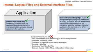 www.luxoft.com
Internal Logical Files and External Interface Files
Application
Internal Logical File (ILF)
Data which is resides within the
application boundary and which is
maintained (added, changed, deleted,
updated) by the application
External Interface File (EIF) is a user
recognizable group of logically related data
or control information which is referenced by
the application being measured, but
maintained within the boundary of another
application. It is identified as an ILF in
another application(s)
Don’t count as an ILF or EIF:
• Files introduced because of technology or technical requirements
• Index files, Join/Merge Tables
• Prototypes, or files built but not used in application
• Temporary data files
• Copybooks, Work files, Sort files
• Separate physical entities if they are logically one data group
Adopted from David Consulting Group
 