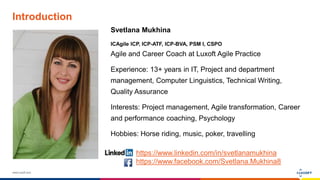 www.luxoft.com
Introduction
Svetlana Mukhina
ICAgile ICP, ICP-ATF, ICP-BVA, PSM I, CSPO
Agile and Career Coach at Luxoft Agile Practice
Experience: 13+ years in IT, Project and department
management, Computer Linguistics, Technical Writing,
Quality Assurance
Interests: Project management, Agile transformation, Career
and performance coaching, Psychology
Hobbies: Horse riding, music, poker, travelling
https://www.linkedin.com/in/svetlanamukhina
https://www.facebook.com/Svetlana.Mukhina8
 