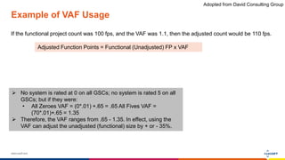 www.luxoft.com
Example of VAF Usage
If the functional project count was 100 fps, and the VAF was 1.1, then the adjusted count would be 110 fps.
Adjusted Function Points = Functional (Unadjusted) FP x VAF
 No system is rated at 0 on all GSCs; no system is rated 5 on all
GSCs; but if they were:
• All Zeroes VAF = (0*.01) +.65 = .65 All Fives VAF =
(70*.01)+.65 = 1.35
 Therefore, the VAF ranges from .65 - 1.35. In effect, using the
VAF can adjust the unadjusted (functional) size by + or - 35%.
Adopted from David Consulting Group
 