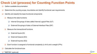 www.luxoft.com
Check List (process) for Counting Function Points
 Gather available documentation
 Determine the counting scope, boundaries and identify functional user requirements
 Identify and classify the base functional components
 Measure the data functions
 Internal Groupings of data called Internal Logical Files (ILF)
 External Groupings of data or External Interface Files (EIF)
 Measure the transactional functions
 External Inputs (EI)
 External Outputs (EO)
 External Inquires (EQ)
 Each function is assigned a functional complexity (L-A-H) and a weight (FPs)
 Calculate the functional size
 Add VAF (optional)
 