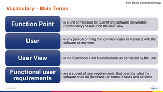 www.luxoft.com
Vocabulary – Main Terms
• is a unit of measure for quantifying software deliverable
(functionality) based upon the user view.Function Point
• is any person or thing that communicates or interacts with the
software at any timeUser
• is the Functional User Requirements as perceived by the userUser View
• are a subset of user requirements, that describe what the
software shall do (functions), in terms of tasks and services
Functional user
requirements
from David Consulting Group
 