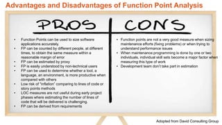 www.luxoft.com
• Function Points can be used to size software
applications accurately.
• FP can be counted by different people, at different
times, to obtain the same measure within a
reasonable margin of error
• FP can be estimated by proxy
• FP is easily understood by non-technical users
• FP can be used to determine whether a tool, a
language, an environment, is more productive when
compared with others
• Low risk of "inflation” comparing to lines of code or
story points methods
• LOC measures are not useful during early project
phases where estimating the number of lines of
code that will be delivered is challenging.
• FP can be derived from requirements
• Function points are not a very good measure when sizing
maintenance efforts (fixing problems) or when trying to
understand performance issues
• When maintenance programming is done by one or two
individuals, individual skill sets become a major factor when
measuring this type of work
• Development team don’t take part in estimation
Advantages and Disadvantages of Function Point Analysis
Adopted from David Consulting Group
 