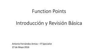 Function Points
Introducción y Revisión Básica
Antonio Fernández Armas – IT Specialist
27 de Mayo 2016
 