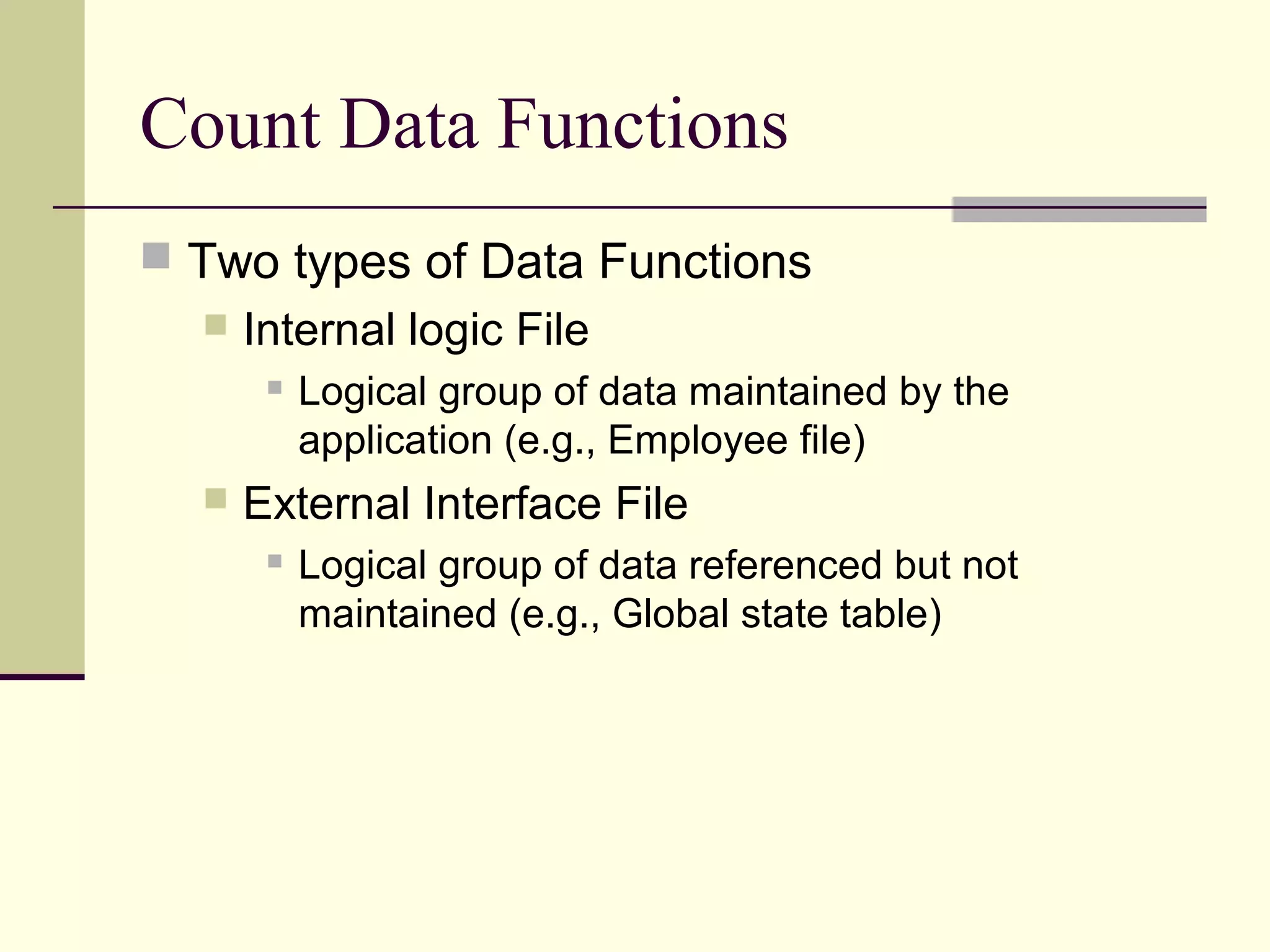 Count Data Functions
 Two types of Data Functions
 Internal logic File
 Logical group of data maintained by the
application (e.g., Employee file)
 External Interface File
 Logical group of data referenced but not
maintained (e.g., Global state table)
 