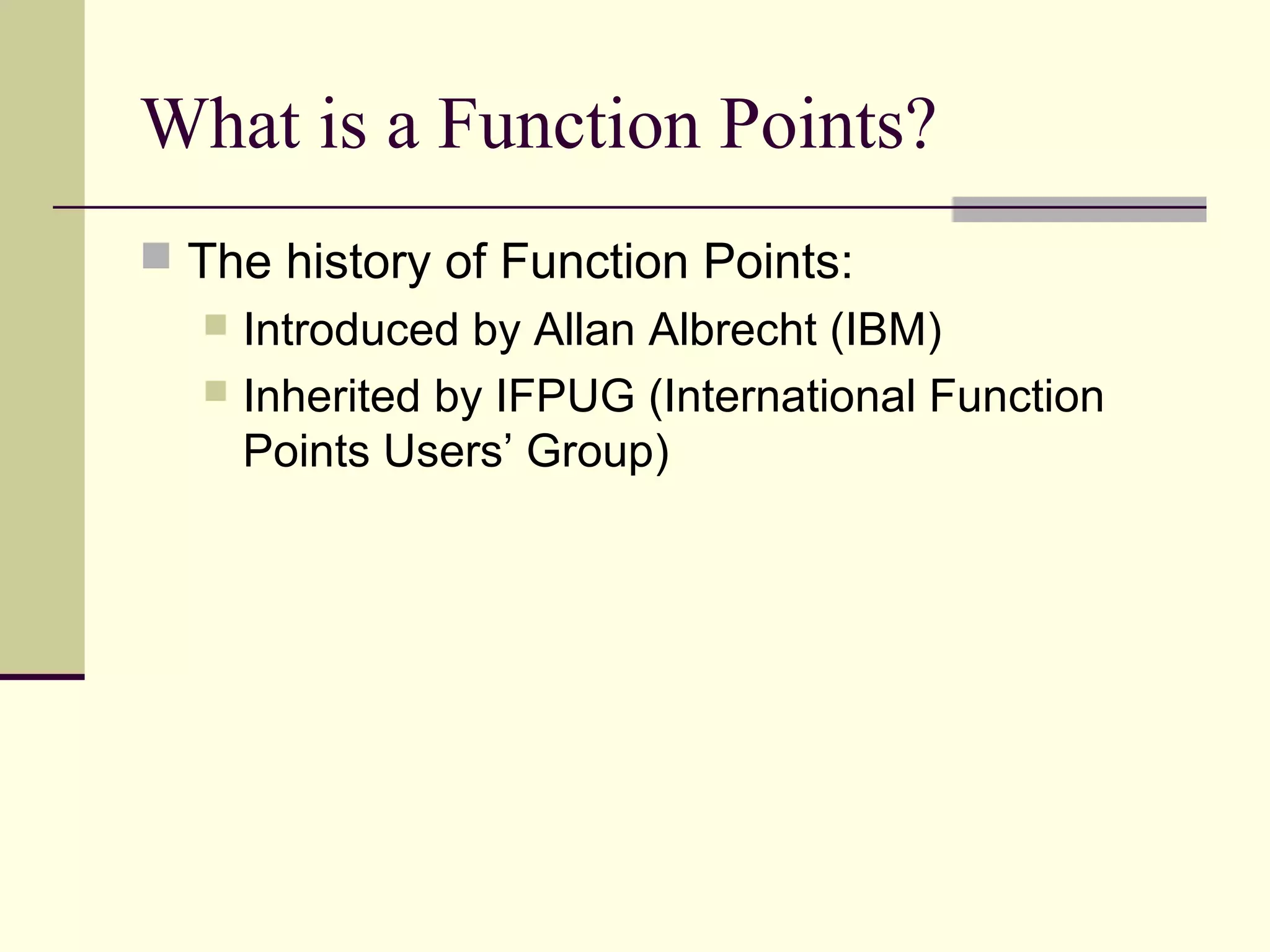 What is a Function Points?
 The history of Function Points:
 Introduced by Allan Albrecht (IBM)
 Inherited by IFPUG (International Function
Points Users’ Group)
 
