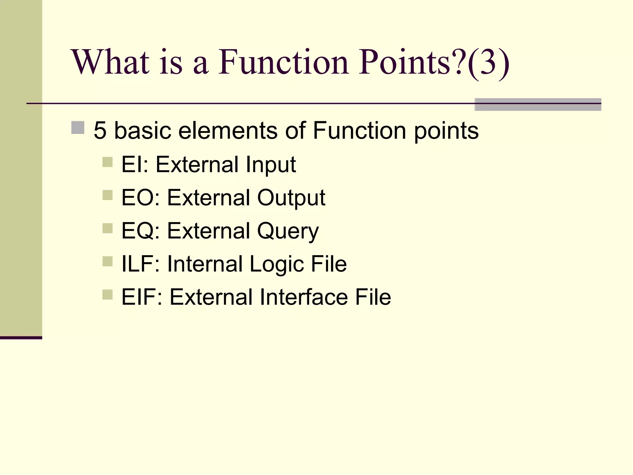 What is a Function Points?(3)
 5 basic elements of Function points
 EI: External Input
 EO: External Output
 EQ: External Query
 ILF: Internal Logic File
 EIF: External Interface File
 