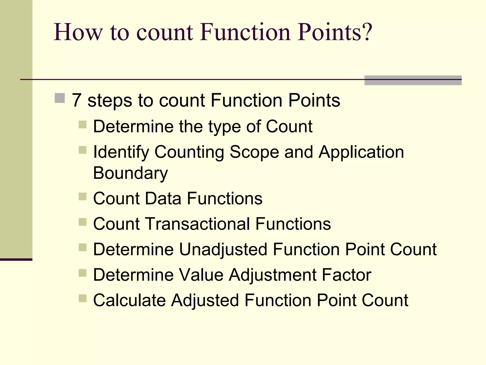How to count Function Points?
 7 steps to count Function Points
 Determine the type of Count
 Identify Counting Scope and Application
Boundary
 Count Data Functions
 Count Transactional Functions
 Determine Unadjusted Function Point Count
 Determine Value Adjustment Factor
 Calculate Adjusted Function Point Count
 