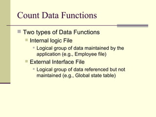 Count Data Functions
 Two types of Data Functions
 Internal logic File
 Logical group of data maintained by the
application (e.g., Employee file)
 External Interface File
 Logical group of data referenced but not
maintained (e.g., Global state table)
 