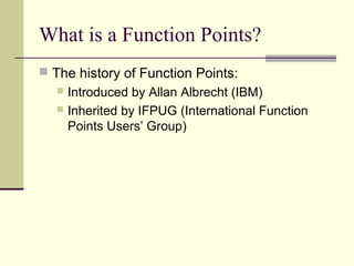 What is a Function Points?
 The history of Function Points:
 Introduced by Allan Albrecht (IBM)
 Inherited by IFPUG (International Function
Points Users’ Group)
 
